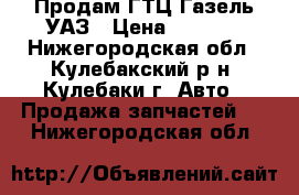 Продам ГТЦ-Газель УАЗ › Цена ­ 1 100 - Нижегородская обл., Кулебакский р-н, Кулебаки г. Авто » Продажа запчастей   . Нижегородская обл.